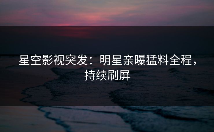 星空影视突发：明星亲曝猛料全程，持续刷屏