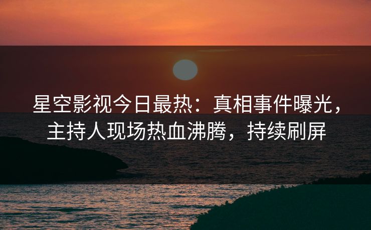 星空影视今日最热：真相事件曝光，主持人现场热血沸腾，持续刷屏