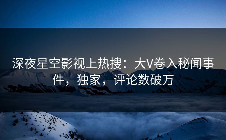 深夜星空影视上热搜：大V卷入秘闻事件，独家，评论数破万