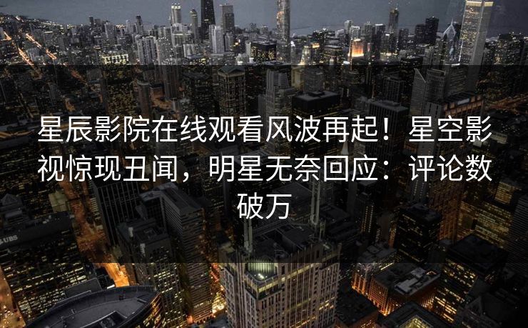 星辰影院在线观看风波再起！星空影视惊现丑闻，明星无奈回应：评论数破万