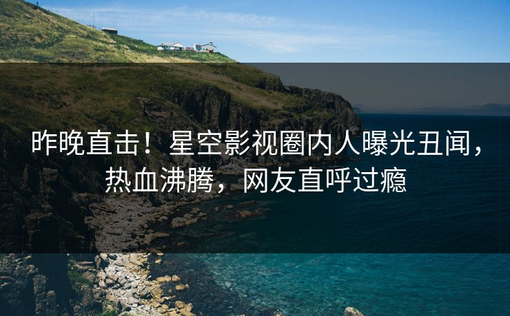 昨晚直击！星空影视圈内人曝光丑闻，热血沸腾，网友直呼过瘾