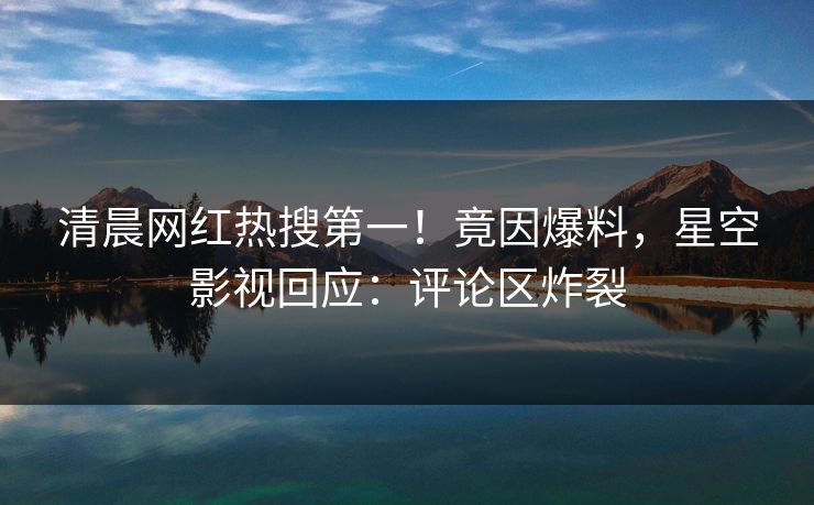 清晨网红热搜第一！竟因爆料，星空影视回应：评论区炸裂