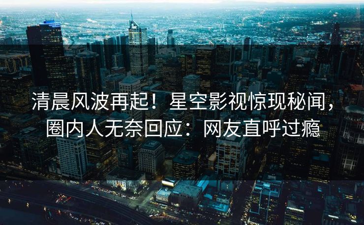 清晨风波再起！星空影视惊现秘闻，圈内人无奈回应：网友直呼过瘾