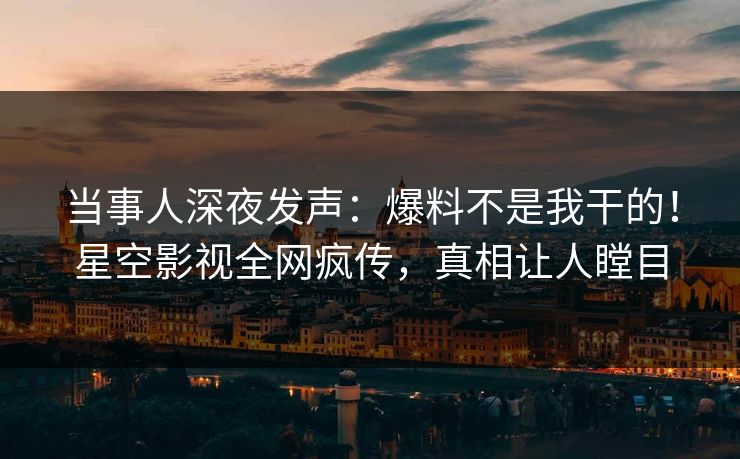 当事人深夜发声：爆料不是我干的！星空影视全网疯传，真相让人瞠目