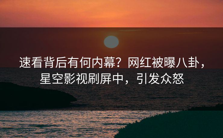 速看背后有何内幕？网红被曝八卦，星空影视刷屏中，引发众怒
