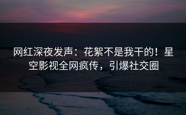 网红深夜发声：花絮不是我干的！星空影视全网疯传，引爆社交圈