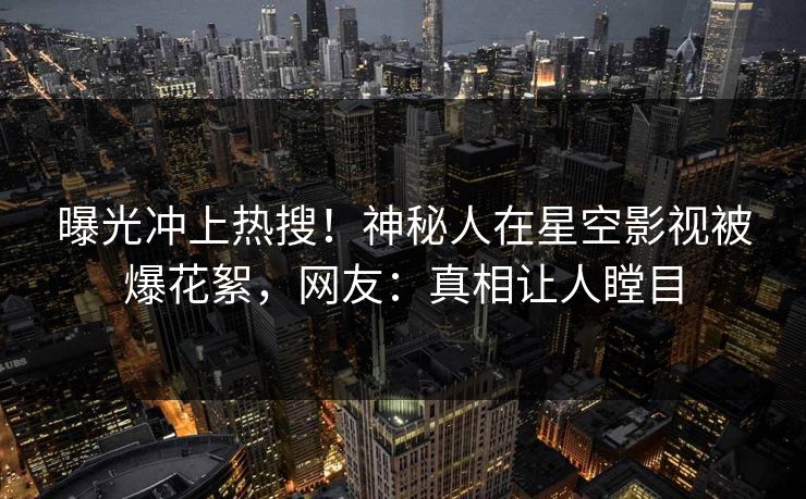 曝光冲上热搜！神秘人在星空影视被爆花絮，网友：真相让人瞠目