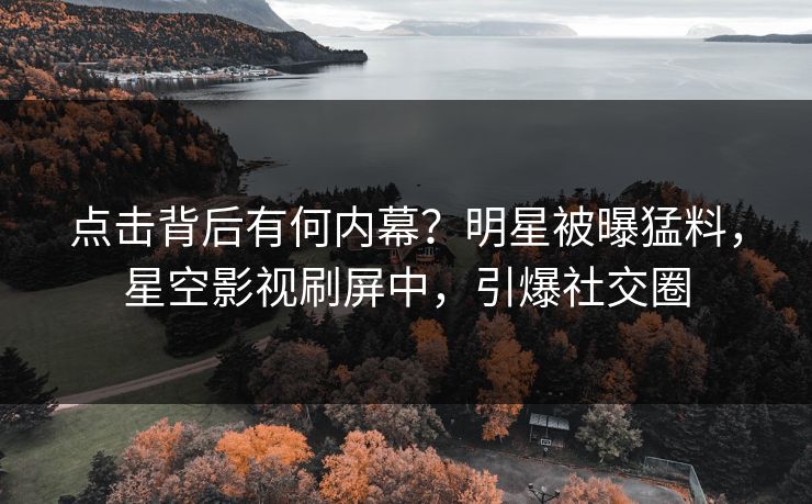 点击背后有何内幕？明星被曝猛料，星空影视刷屏中，引爆社交圈