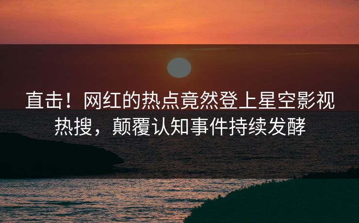 直击！网红的热点竟然登上星空影视热搜，颠覆认知事件持续发酵