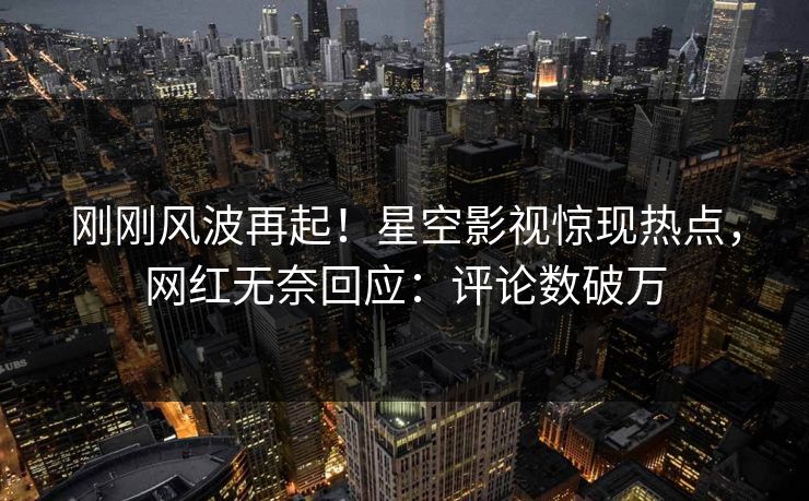 刚刚风波再起！星空影视惊现热点，网红无奈回应：评论数破万