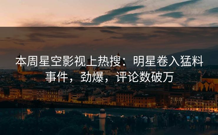 本周星空影视上热搜：明星卷入猛料事件，劲爆，评论数破万