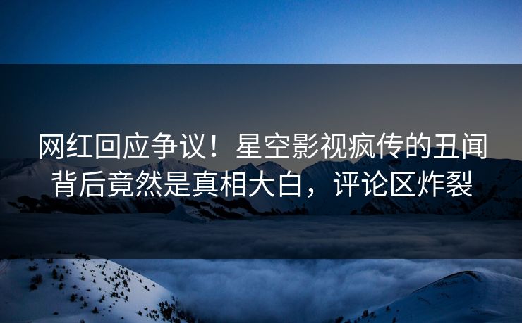 网红回应争议！星空影视疯传的丑闻背后竟然是真相大白，评论区炸裂