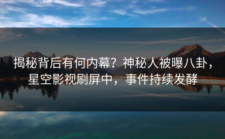 揭秘背后有何内幕？神秘人被曝八卦，星空影视刷屏中，事件持续发酵