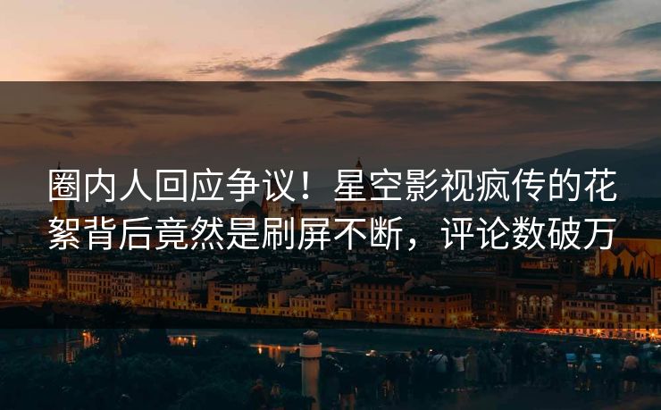 圈内人回应争议！星空影视疯传的花絮背后竟然是刷屏不断，评论数破万