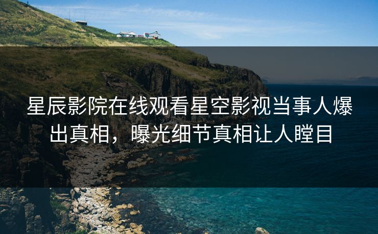 星辰影院在线观看星空影视当事人爆出真相，曝光细节真相让人瞠目
