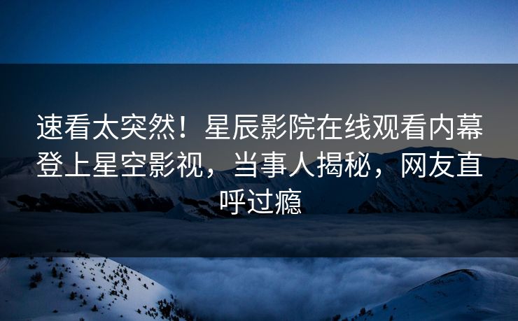 速看太突然！星辰影院在线观看内幕登上星空影视，当事人揭秘，网友直呼过瘾