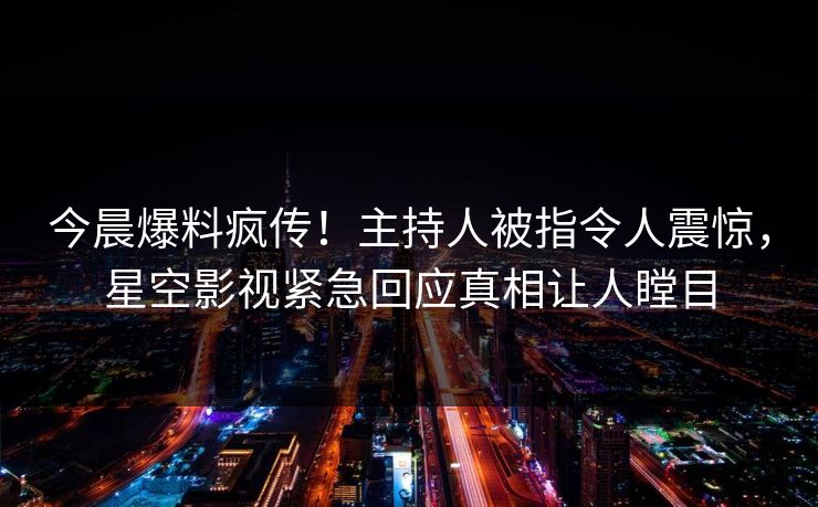 今晨爆料疯传！主持人被指令人震惊，星空影视紧急回应真相让人瞠目