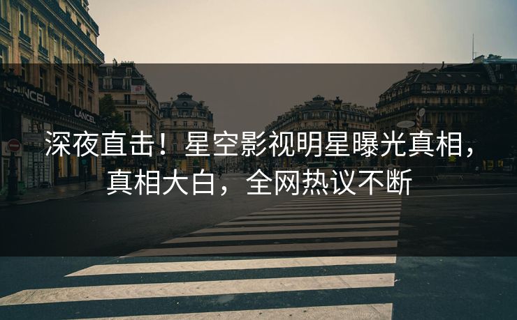 深夜直击！星空影视明星曝光真相，真相大白，全网热议不断