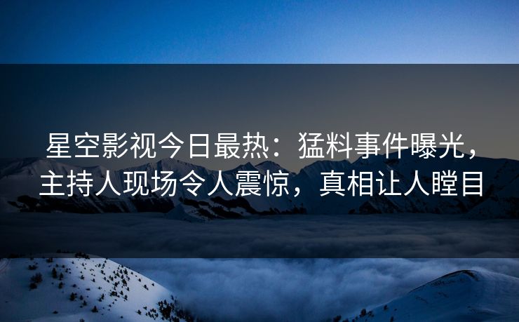 星空影视今日最热：猛料事件曝光，主持人现场令人震惊，真相让人瞠目