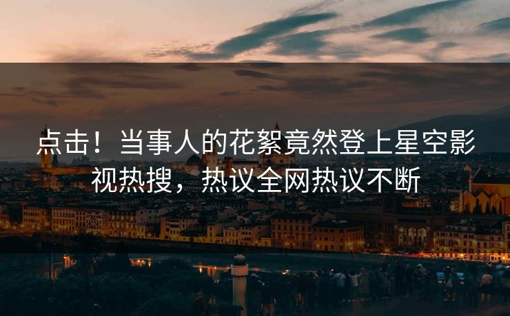 点击！当事人的花絮竟然登上星空影视热搜，热议全网热议不断