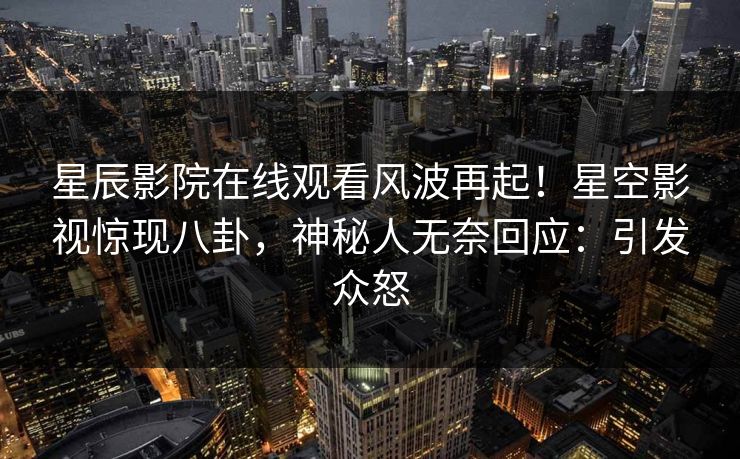 星辰影院在线观看风波再起！星空影视惊现八卦，神秘人无奈回应：引发众怒