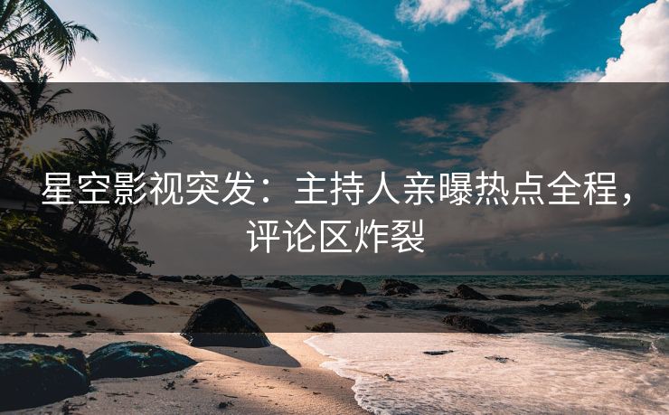 星空影视突发：主持人亲曝热点全程，评论区炸裂
