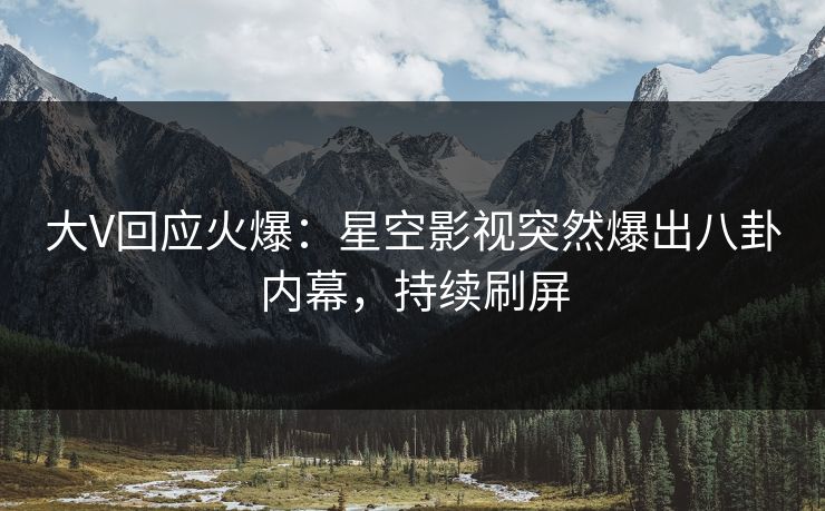 大V回应火爆：星空影视突然爆出八卦内幕，持续刷屏