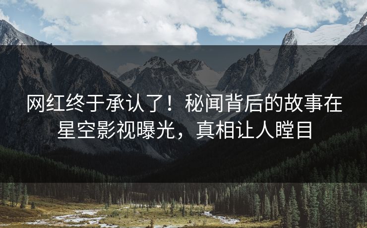 网红终于承认了！秘闻背后的故事在星空影视曝光，真相让人瞠目