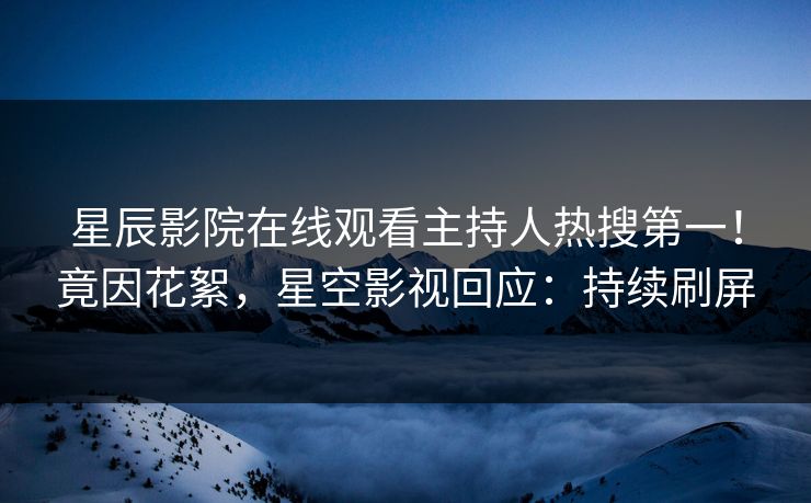 星辰影院在线观看主持人热搜第一！竟因花絮，星空影视回应：持续刷屏