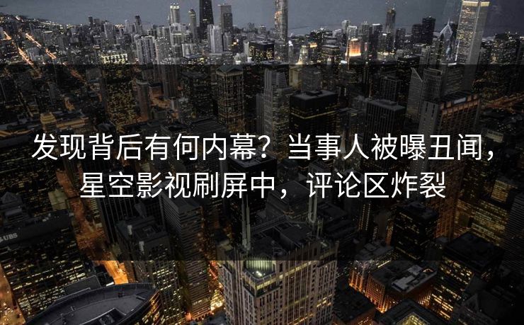 发现背后有何内幕？当事人被曝丑闻，星空影视刷屏中，评论区炸裂