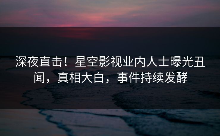 深夜直击！星空影视业内人士曝光丑闻，真相大白，事件持续发酵