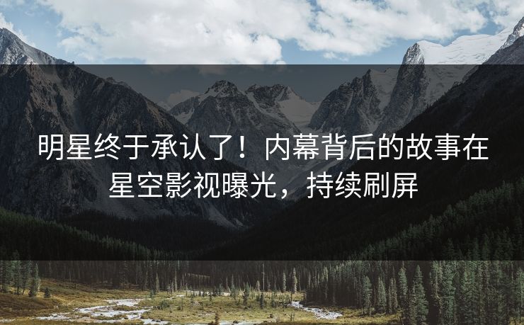 明星终于承认了！内幕背后的故事在星空影视曝光，持续刷屏