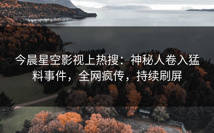 今晨星空影视上热搜：神秘人卷入猛料事件，全网疯传，持续刷屏