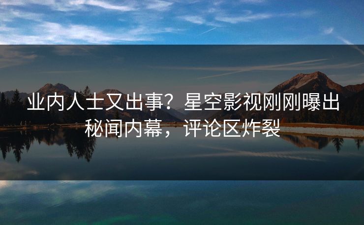 业内人士又出事？星空影视刚刚曝出秘闻内幕，评论区炸裂