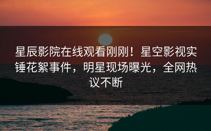 星辰影院在线观看刚刚！星空影视实锤花絮事件，明星现场曝光，全网热议不断