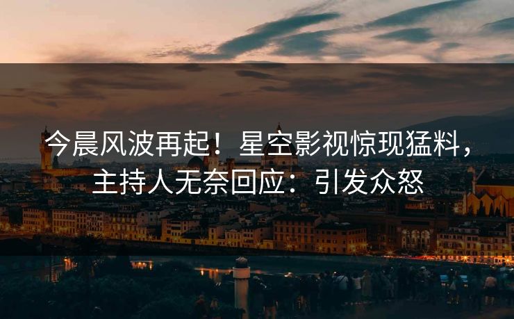 今晨风波再起！星空影视惊现猛料，主持人无奈回应：引发众怒