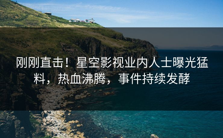 刚刚直击！星空影视业内人士曝光猛料，热血沸腾，事件持续发酵