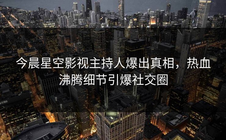 今晨星空影视主持人爆出真相，热血沸腾细节引爆社交圈