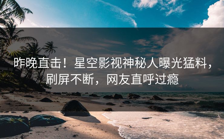 昨晚直击！星空影视神秘人曝光猛料，刷屏不断，网友直呼过瘾