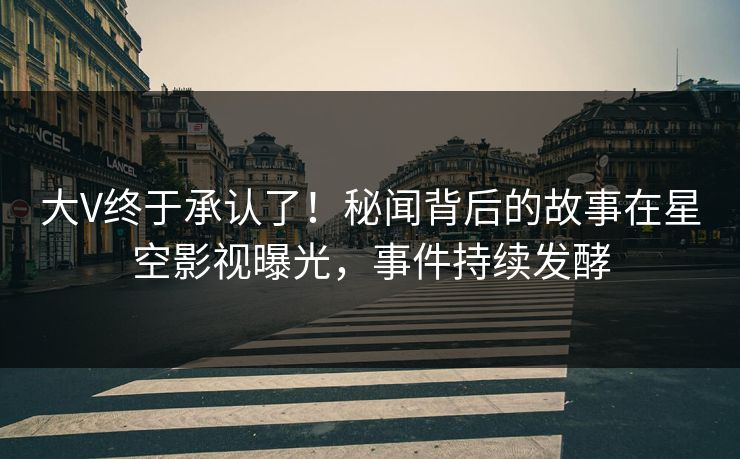 大V终于承认了！秘闻背后的故事在星空影视曝光，事件持续发酵
