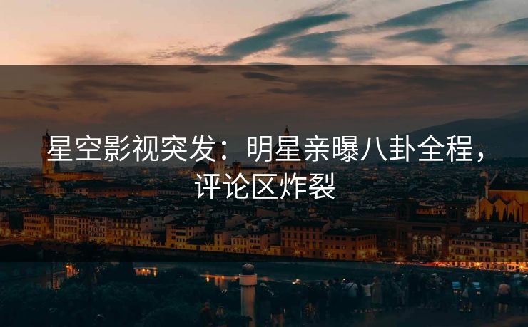 星空影视突发：明星亲曝八卦全程，评论区炸裂