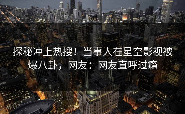探秘冲上热搜！当事人在星空影视被爆八卦，网友：网友直呼过瘾