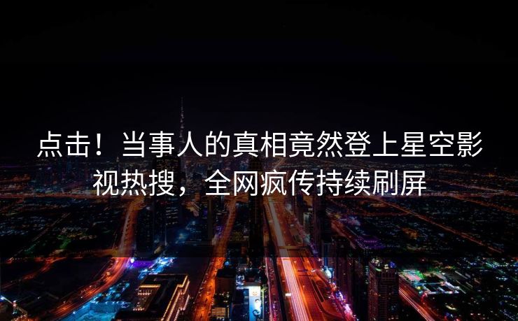 点击！当事人的真相竟然登上星空影视热搜，全网疯传持续刷屏