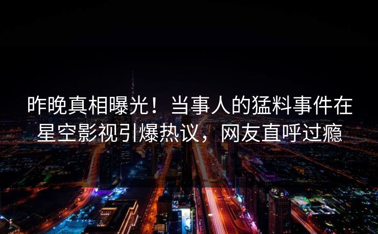 昨晚真相曝光！当事人的猛料事件在星空影视引爆热议，网友直呼过瘾
