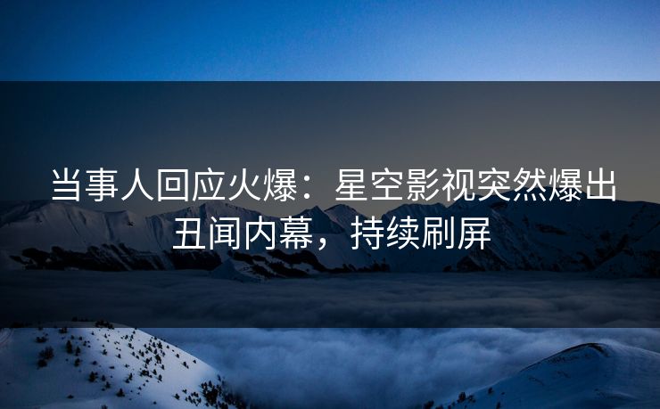 当事人回应火爆：星空影视突然爆出丑闻内幕，持续刷屏
