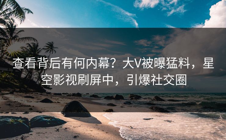 查看背后有何内幕？大V被曝猛料，星空影视刷屏中，引爆社交圈