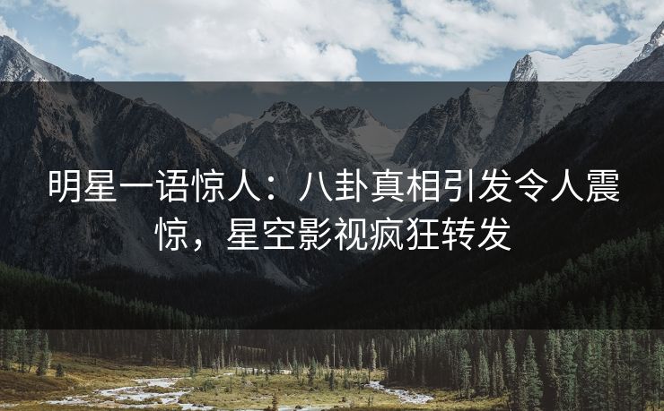 明星一语惊人：八卦真相引发令人震惊，星空影视疯狂转发