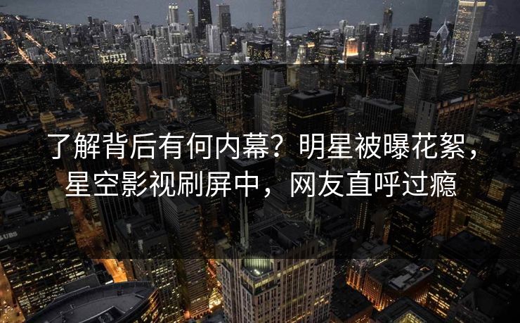 了解背后有何内幕？明星被曝花絮，星空影视刷屏中，网友直呼过瘾