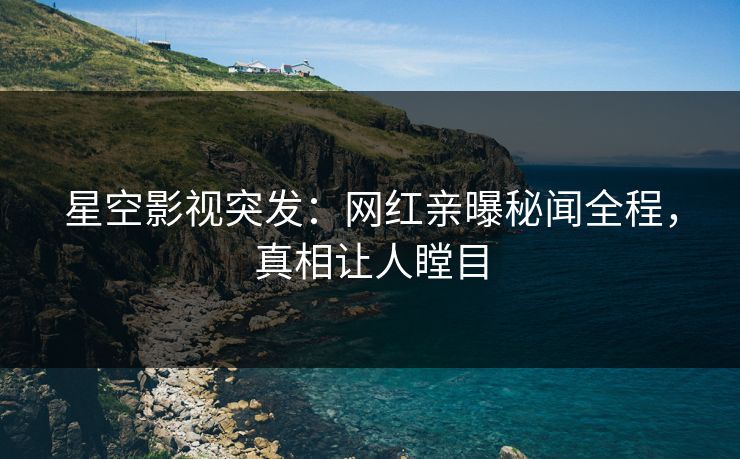 星空影视突发：网红亲曝秘闻全程，真相让人瞠目