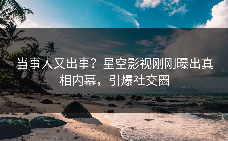 当事人又出事？星空影视刚刚曝出真相内幕，引爆社交圈